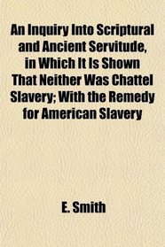An Inquiry Into Scriptural and Ancient Servitude, in Which It Is Shown That Neither Was Chattel Slavery; With the Remedy for American Slavery