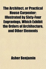 The Architect, or Practical House Carpenter; Illustrated by Sixty-Four Engravings, Which Exhibit the Orders of Architecture, and Other Elements