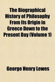 The Biographical History of Philosophy From Its Origin in Greece Down to the Present Day (Volume 1)