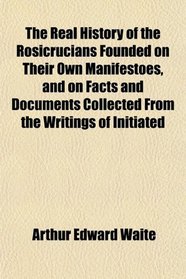 The Real History of the Rosicrucians Founded on Their Own Manifestoes, and on Facts and Documents Collected From the Writings of Initiated