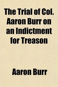 The Trial of Col. Aaron Burr on an Indictment for Treason