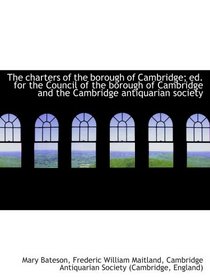 The charters of the borough of Cambridge; ed. for the Council of the borough of Cambridge and the Ca