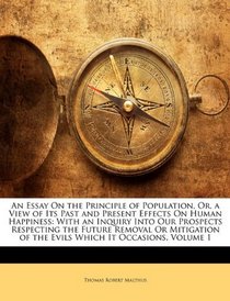 An Essay On the Principle of Population, Or, a View of Its Past and Present Effects On Human Happiness: With an Inquiry Into Our Prospects Respecting the ... of the Evils Which It Occasions, Volume 1