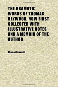 The Dramatic Works of Thomas Heywood, Now First Collected With Illustrative Notes and a Memoir of the Author (Volume 1)