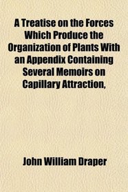 A Treatise on the Forces Which Produce the Organization of Plants With an Appendix Containing Several Memoirs on Capillary Attraction,