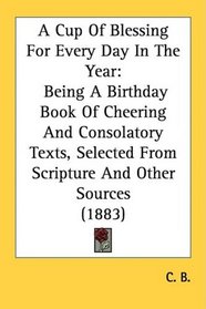 A Cup Of Blessing For Every Day In The Year: Being A Birthday Book Of Cheering And Consolatory Texts, Selected From Scripture And Other Sources (1883)