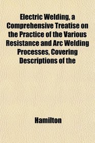 Electric Welding, a Comprehensive Treatise on the Practice of the Various Resistance and Arc Welding Processes, Covering Descriptions of the
