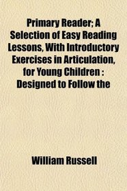 Primary Reader; A Selection of Easy Reading Lessons, With Introductory Exercises in Articulation, for Young Children: Designed to Follow the