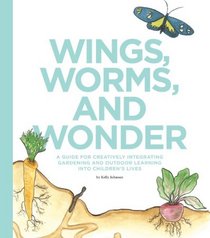 Wings, Worms, and Wonder: A Guide for Creatively Integrating Gardening and Outdoor Learning Into Children's Lives