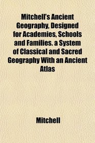 Mitchell's Ancient Geography, Designed for Academies, Schools and Families. a System of Classical and Sacred Geography With an Ancient Atlas