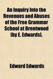 An Inquiry Into the Revenues and Abuses of the Free Grammar School at Brentwood [by E. Edwards].
