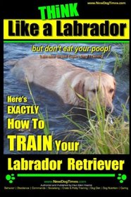 Think Like a Labrador, But Don't Eat Your Poop! | Labrador Breed Expert Dog Training |: Here's Exactly How to Train Your Labrador (Labrador Retriever Training) (Volume 1)