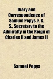 Diary and Correspondence of Samuel Pepys, F. R. S., Secretary to the Admiralty in the Reign of Charles Ii and James Ii