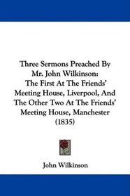 Three Sermons Preached By Mr. John Wilkinson: The First At The Friends' Meeting House, Liverpool, And The Other Two At The Friends' Meeting House, Manchester (1835)