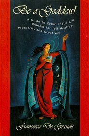 Be A Goddess : A Guide to Magical Celtic Spells for Self-Healing, Prosperity and Great Sex