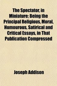 The Spectator, in Miniature; Being the Principal Religious, Moral, Humourous, Satirical and Critical Essays, in That Publication Compressed