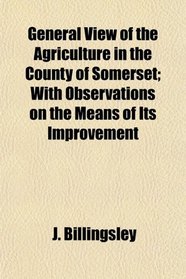General View of the Agriculture in the County of Somerset; With Observations on the Means of Its Improvement