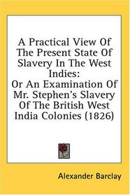 A Practical View Of The Present State Of Slavery In The West Indies: Or An Examination Of Mr. Stephen's Slavery Of The British West India Colonies (1826)