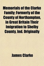 Memorials of the Clarke Family; Formerly of the County of Northampton, in Great Britain Their Imigration to Shelby County, Ind. Originally