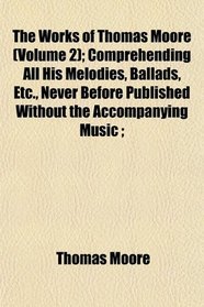 The Works of Thomas Moore (Volume 2); Comprehending All His Melodies, Ballads, Etc., Never Before Published Without the Accompanying Music ;