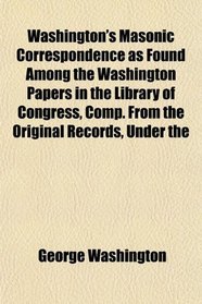 Washington's Masonic Correspondence as Found Among the Washington Papers in the Library of Congress, Comp. From the Original Records, Under the