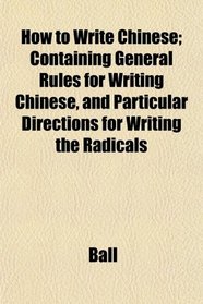 How to Write Chinese; Containing General Rules for Writing Chinese, and Particular Directions for Writing the Radicals