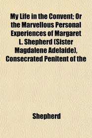 My Life in the Convent; Or the Marvellous Personal Experiences of Margaret L. Shepherd (Sister Magdalene Adelaide), Consecrated Penitent of the