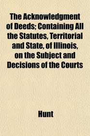 The Acknowledgment of Deeds; Containing All the Statutes, Territorial and State, of Illinois, on the Subject and Decisions of the Courts