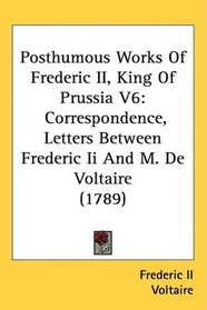 Posthumous Works Of Frederic II, King Of Prussia V6: Correspondence, Letters Between Frederic Ii And M. De Voltaire (1789)