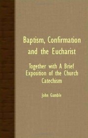 Baptism, Confirmation And The Eucharist - Together With A Brief Exposition Of The Church Catechism