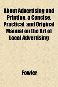 About Advertising and Printing. a Concise, Practical, and Original Manual on the Art of Local Advertising