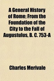 A General History of Rome; From the Foundation of the City to the Fall of Augustulus, B. C. 753-A