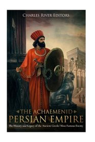 The Achaemenid Persian Empire: The History and Legacy of the Ancient Greeks? Most Famous Enemy