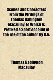 Scenes and Characters From the Writings of Thomas Babington Macaulay. to Which Is Prefixed a Short Account of the Life of the Author, by R.h.