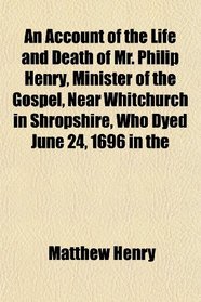 An Account of the Life and Death of Mr. Philip Henry, Minister of the Gospel, Near Whitchurch in Shropshire, Who Dyed June 24, 1696 in the