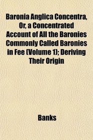 Baronia Anglica Concentra, Or, a Concentrated Account of All the Baronies Commonly Called Baronies in Fee (Volume 1); Deriving Their Origin