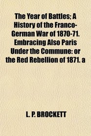 The Year of Battles; A History of the Franco-German War of 1870-71. Embracing Also Paris Under the Commune: or the Red Rebellion of 1871. a