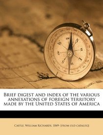 Brief digest and index of the various annexations of foreign territory made by the United States of America