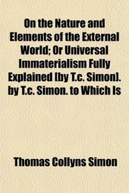 On the Nature and Elements of the External World; Or Universal Immaterialism Fully Explained [by T.c. Simon]. by T.c. Simon. to Which Is