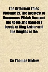 The Arthurian Tales (Volume 2); The Greatest of Romances, Which Recount the Noble and Valorous Deeds of King Arthur and the Knights of the