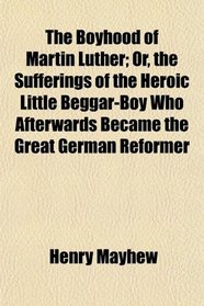The Boyhood of Martin Luther; Or, the Sufferings of the Heroic Little Beggar-Boy Who Afterwards Became the Great German Reformer