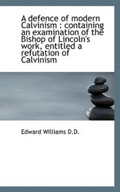 A defence of modern Calvinism: containing an examination of the Bishop of Lincoln's work, entitled