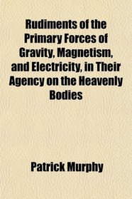 Rudiments of the Primary Forces of Gravity, Magnetism, and Electricity, in Their Agency on the Heavenly Bodies