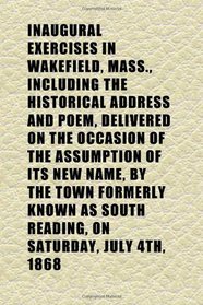 Inaugural Exercises in Wakefield, Mass., Including the Historical Address and Poem, Delivered on the Occasion of the Assumption of Its New