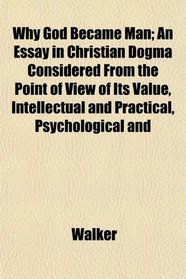 Why God Became Man; An Essay in Christian Dogma Considered From the Point of View of Its Value, Intellectual and Practical, Psychological and