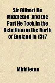 Sir Gilbert De Middleton; And the Part He Took in the Rebellion in the North of England in 1317