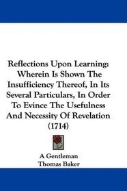 Reflections Upon Learning: Wherein Is Shown The Insufficiency Thereof, In Its Several Particulars, In Order To Evince The Usefulness And Necessity Of Revelation (1714)