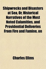 Shipwrecks and Disasters at Sea, Or, Historical Narratives of the Most Noted Calamities, and Providential Deliveries From Fire and Famine, on