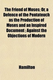 The Friend of Moses; Or, a Defence of the Pentateuch as the Production of Moses and an Inspired Document ; Against the Objections of Modern