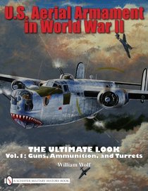 U.S. Aerial Armament in World War II The Ultimate Look: Vol.1: Guns, Ammunition, and Turrets